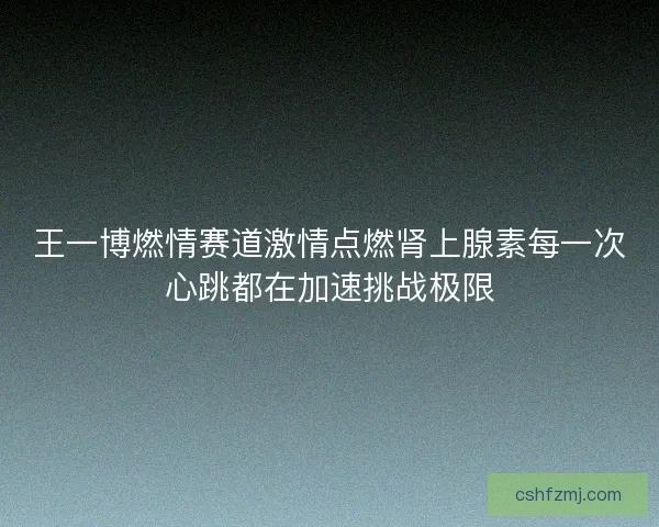 王一博燃情赛道激情点燃肾上腺素每一次心跳都在加速挑战极限