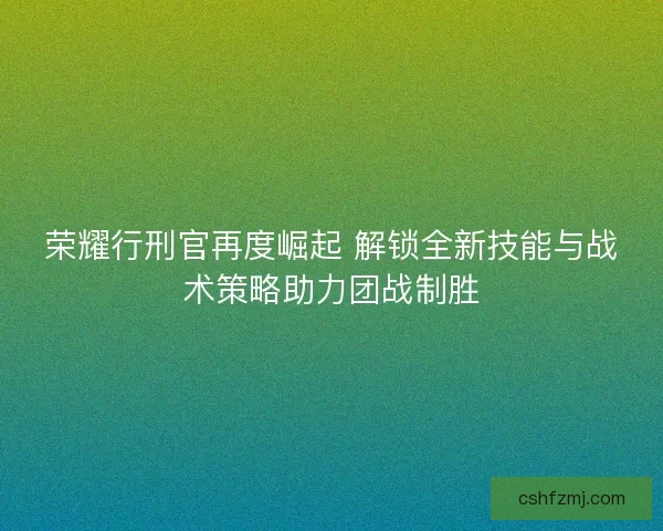 荣耀行刑官再度崛起 解锁全新技能与战术策略助力团战制胜