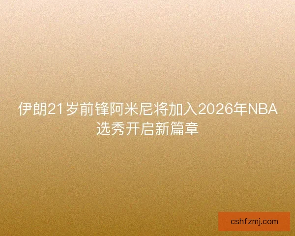 伊朗21岁前锋阿米尼将加入2026年NBA选秀开启新篇章