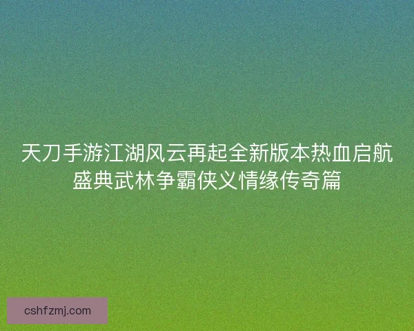 天刀手游江湖风云再起全新版本热血启航盛典武林争霸侠义情缘传奇篇