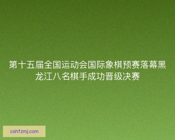 第十五届全国运动会国际象棋预赛落幕黑龙江八名棋手成功晋级决赛