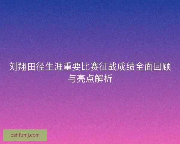 刘翔田径生涯重要比赛征战成绩全面回顾与亮点解析