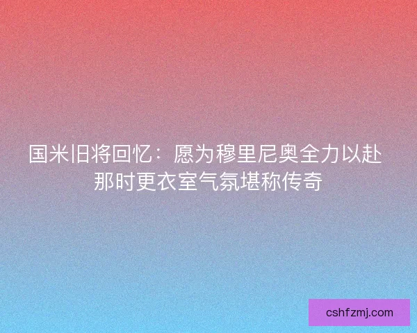 国米旧将回忆：愿为穆里尼奥全力以赴 那时更衣室气氛堪称传奇