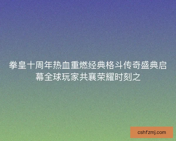 拳皇十周年热血重燃经典格斗传奇盛典启幕全球玩家共襄荣耀时刻之