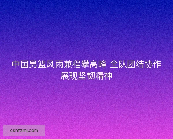 中国男篮风雨兼程攀高峰 全队团结协作展现坚韧精神