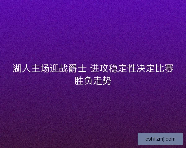 湖人主场迎战爵士 进攻稳定性决定比赛胜负走势