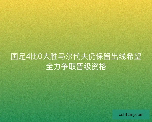 国足4比0大胜马尔代夫仍保留出线希望全力争取晋级资格