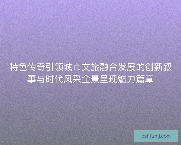 特色传奇引领城市文旅融合发展的创新叙事与时代风采全景呈现魅力篇章