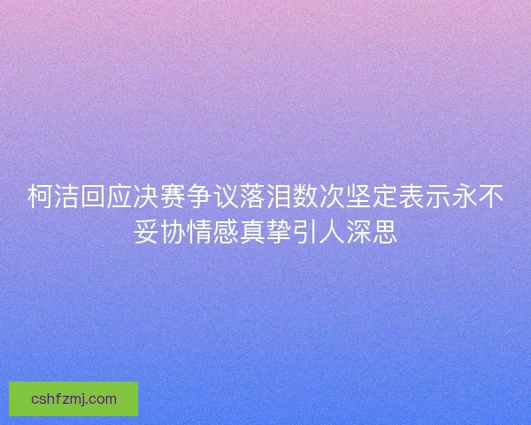 柯洁回应决赛争议落泪数次坚定表示永不妥协情感真挚引人深思