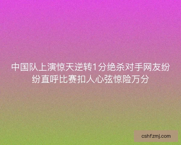 中国队上演惊天逆转1分绝杀对手网友纷纷直呼比赛扣人心弦惊险万分