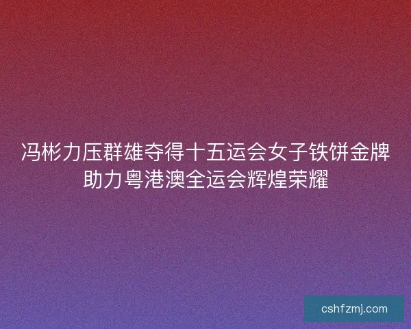 冯彬力压群雄夺得十五运会女子铁饼金牌助力粤港澳全运会辉煌荣耀